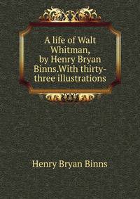 A life of Walt Whitman, by Henry Bryan Binns.With thirty-three illustrations