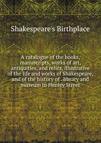 A catalogue of the books, manuscripts, works of art, antiquities, and relics, illustrative of the life and works of Shakespeare, and of the history of . library and museum in Henley Street