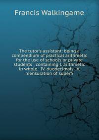 The tutor's assistant: being a compendium of practical arithmetic for the use of schools or private students : containing I. arithmetic in whole . IV. duodecimals . V. mensuration of superfi
