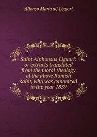 Saint Alphonsus Liguori: or extracts translated from the moral theology of the above Romish saint, who was canonized in the year 1839