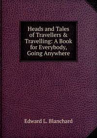 Heads and Tales of Travellers &amp; Travelling: A Book for Everybody, Going Anywhere