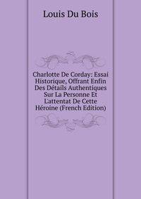 Charlotte De Corday: Essai Historique, Offrant Enfin Des D?tails Authentiques Sur La Personne Et L'attentat De Cette H?roine (French Edition)