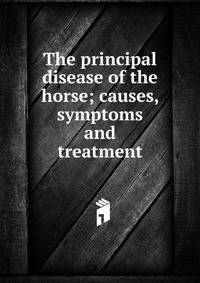 The principal disease of the horse; causes, symptoms and treatment