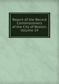 Report of the Record Commissioners of the City of Boston, Volume 19