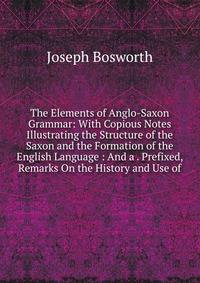 The Elements of Anglo-Saxon Grammar: With Copious Notes Illustrating the Structure of the Saxon and the Formation of the English Language : And a . Prefixed, Remarks On the History and Use of