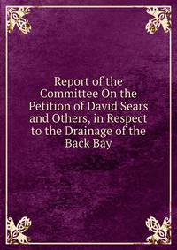 Report of the Committee On the Petition of David Sears and Others, in Respect to the Drainage of the Back Bay