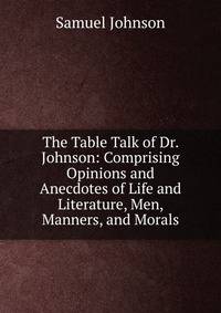The Table Talk of Dr. Johnson: Comprising Opinions and Anecdotes of Life and Literature, Men, Manners, and Morals