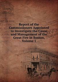 Report of the Commissioners Appointed to Investigate the Cause and Management of the Great Fire in Boston, Volume 1