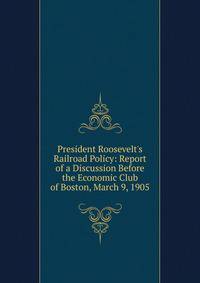 President Roosevelt's Railroad Policy: Report of a Discussion Before the Economic Club of Boston, March 9, 1905