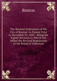 The Revised Ordinances of the City of Boston: As Passed Prior to December 31, 1882 : Being the Eighth Revision to Which Are Added the Revised Regulations of the Board of Alderman