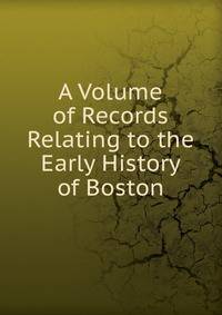 A Volume of Records Relating to the Early History of Boston