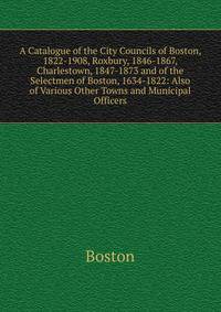 A Catalogue of the City Councils of Boston, 1822-1908, Roxbury, 1846-1867, Charlestown, 1847-1873 and of the Selectmen of Boston, 1634-1822: Also of Various Other Towns and Municipal Officers