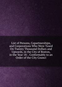 List of Persons, Copartnerships, and Corporations Who Were Taxed On Twenty Thousand Dollars and Upwards, in the City of Boston, in the Year 18: . Conformably to an Order of the City Counci