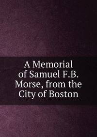 A Memorial of Samuel F.B. Morse, from the City of Boston