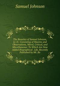 The Beauties of Samuel Johnson, Ll. D.: Consisting of Maxims and Observations, Moral, Critical, and Miscellaneous: To Which Are Now Added Biographical . Life, Recently Published by Mr. Bo