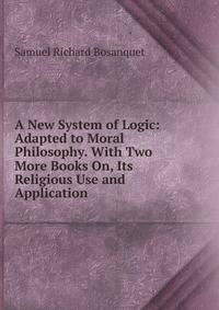 A New System of Logic: Adapted to Moral Philosophy. With Two More Books On, Its Religious Use and Application