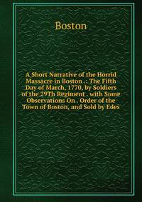 A Short Narrative of the Horrid Massacre in Boston .: The Fifth Day of March, 1770, by Soldiers of the 29Th Regiment . with Some Observations On . Order of the Town of Boston, and Sold by Edes