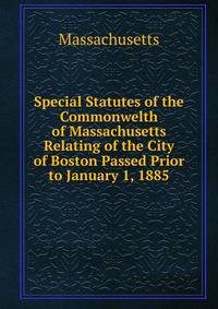 Special Statutes of the Commonwelth of Massachusetts Relating of the City of Boston Passed Prior to January 1, 1885