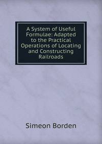 A System of Useful Formulae: Adapted to the Practical Operations of Locating and Constructing Railroads