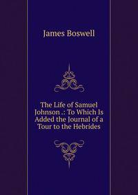 The Life of Samuel Johnson .: To Which Is Added the Journal of a Tour to the Hebrides