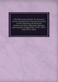 The Railroad Jubilee: An Account of the Celebration Commemorative of the Opening of Railroad Communication Between Boston and Canada, September 17Th, 18Th, and 19Th, 1851