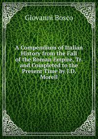 A Compendium of Italian History from the Fall of the Roman Empire, Tr. and Completed to the Present Time by J.D. Morell