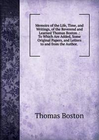 Memoirs of the Life, Time, and Writings, of the Reverend and Learned Thomas Boston .: To Which Are Added, Some Original Papers, and Letters to and from the Author. .