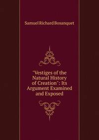 "Vestiges of the Natural History of Creation": Its Argument Examined and Exposed