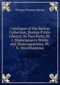 Catalogue of the Barton Collection, Boston Public Library: In Two Parts: Pt. I. Shakespeare's Works and Shakespeariana; Pt. Ii. Miscellaneous