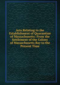 Acts Relating to the Establishment of Quarantine of Massachusetts: From the Settlement of the Colony of Massachusetts Bay to the Present Time