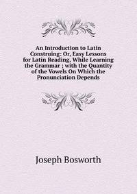 An Introduction to Latin Construing: Or, Easy Lessons for Latin Reading, While Learning the Grammar ; with the Quantity of the Vowels On Which the Pronunciation Depends