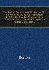 The Revised Ordinances of 1898 of the City of Boston and the Revised Regulations of 1898 of the Board of Alderman of the City Boston: Being the . the Passage of the Revised Ordinances O