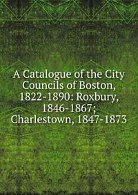 A Catalogue of the City Councils of Boston, 1822-1890: Roxbury, 1846-1867; Charlestown, 1847-1873