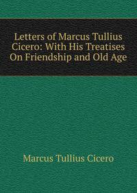Letters of Marcus Tullius Cicero: With His Treatises On Friendship and Old Age