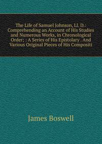 The Life of Samuel Johnson, Ll. D.: Comprehending an Account of His Studies and Numerous Works, in Chronological Order; : A Series of His Epistolary . And Various Original Pieces of His Compositi