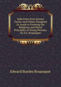 Selections from Jeremy Taylor And Others Designed to Assist in Forming the Religious and Moral Principles of Young Persons. by E.S. Bosanquet