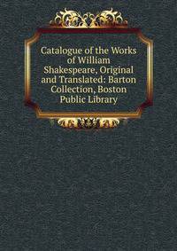 Catalogue of the Works of William Shakespeare, Original and Translated: Barton Collection, Boston Public Library