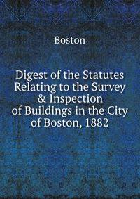 Digest of the Statutes Relating to the Survey &amp; Inspection of Buildings in the City of Boston, 1882