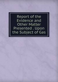 Report of the Evidence and Other Matter Presented . Upon the Subject of Gas