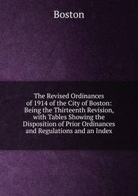 The Revised Ordinances of 1914 of the City of Boston: Being the Thirteenth Revision, with Tables Showing the Disposition of Prior Ordinances and Regulations and an Index
