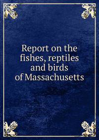 Report on the fishes, reptiles and birds of Massachusetts