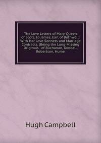 The Love Letters of Mary, Queen of Scots, to James, Earl of Bothwell: With Her Love Sonnets and Marriage Contracts, (Being the Long-Missing Originals . of Buchanan, Goodall, Robertson, Hume.