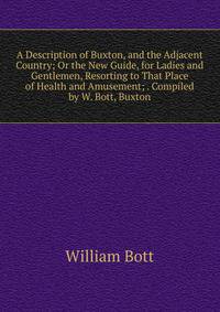 A Description of Buxton, and the Adjacent Country; Or the New Guide, for Ladies and Gentlemen, Resorting to That Place of Health and Amusement; . Compiled by W. Bott, Buxton