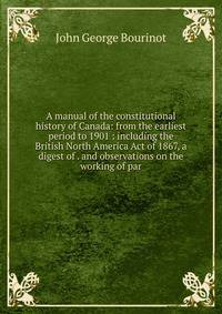 A manual of the constitutional history of Canada: from the earliest period to 1901 : including the British North America Act of 1867, a digest of . and observations on the working of par