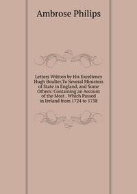 Letters Written by His Excellency Hugh Boulter.To Several Ministers of State in England, and Some Others: Containing an Account of the Most . Which Passed in Ireland from 1724 to 1738