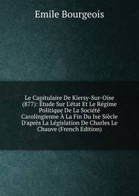 Le Capitulaire De Kiersy-Sur-Oise (877): ?tude Sur L'?tat Et Le R?gime Politique De La Soci?t? Carolingienne ? La Fin Du Ixe Si?cle D'apr?s La L?gislation De Charles Le Chauve (French Edition)