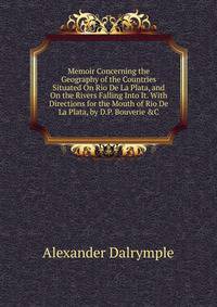 Memoir Concerning the Geography of the Countries Situated On Rio De La Plata, and On the Rivers Falling Into It. With Directions for the Mouth of Rio De La Plata, by D.P. Bouverie &amp;C