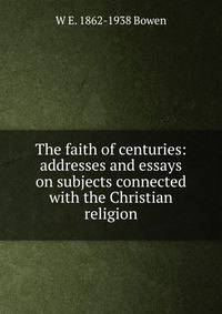 The faith of centuries: addresses and essays on subjects connected with the Christian religion