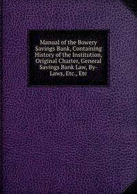 Manual of the Bowery Savings Bank, Containing History of the Institution, Original Charter, General Savings Bank Law, By-Laws, Etc., Etc