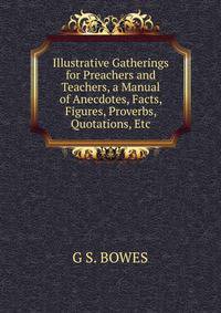 Illustrative Gatherings for Preachers and Teachers, a Manual of Anecdotes, Facts, Figures, Proverbs, Quotations, Etc.